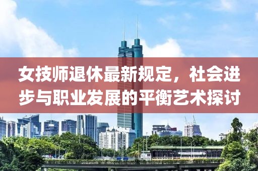 女技师退休最新规定，社会进步与职业发展的平衡艺术探讨