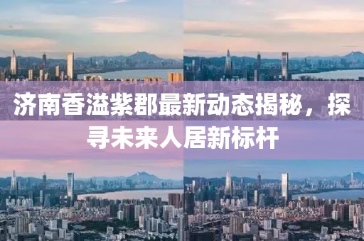 济南香溢紫郡最新动态揭秘，探寻未来人居新标杆