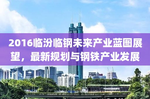 2016临汾临钢未来产业蓝图展望，最新规划与钢铁产业发展