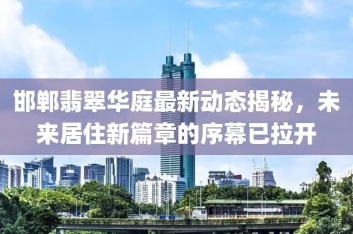 邯郸翡翠华庭最新动态揭秘，未来居住新篇章的序幕已拉开