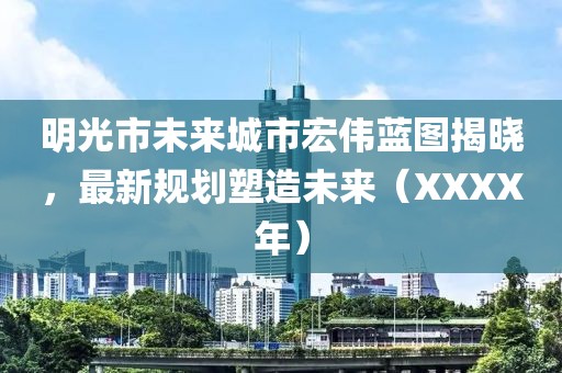 明光市未来城市宏伟蓝图揭晓，最新规划塑造未来（XXXX年）