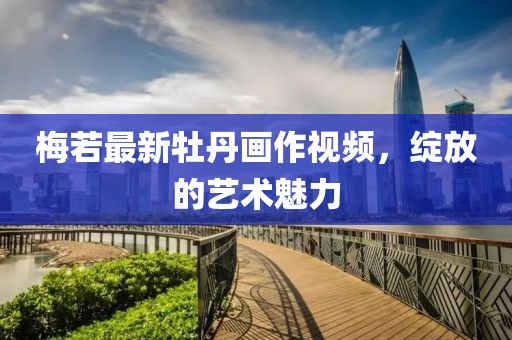 梅若最新牡丹画作视频，绽放的艺术魅力