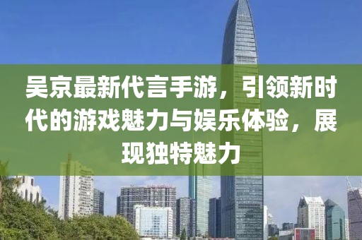 吴京最新代言手游，引领新时代的游戏魅力与娱乐体验，展现独特魅力