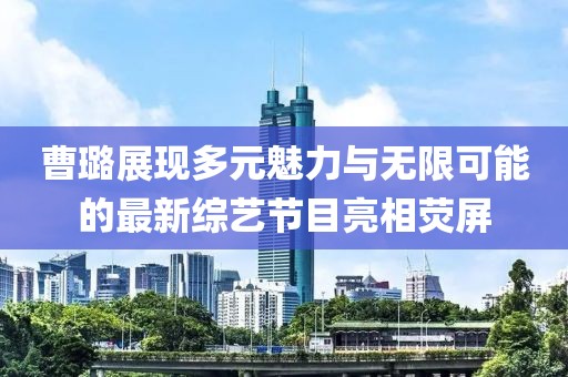 曹璐展现多元魅力与无限可能的最新综艺节目亮相荧屏