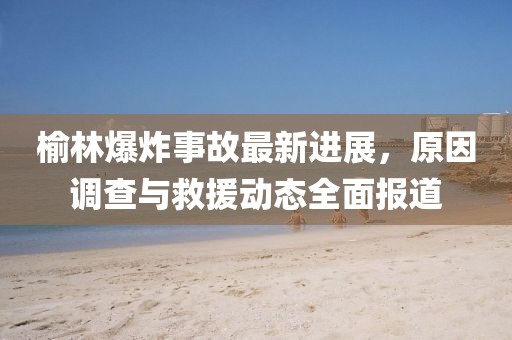榆林爆炸事故最新进展，原因调查与救援动态全面报道