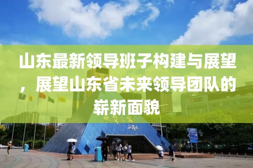 山东最新领导班子构建与展望，展望山东省未来领导团队的崭新面貌