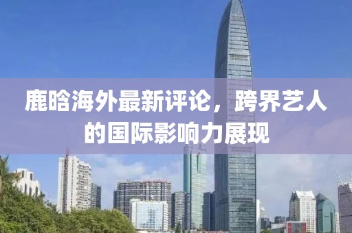 鹿晗海外最新评论，跨界艺人的国际影响力展现