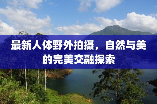 最新人体野外拍摄，自然与美的完美交融探索