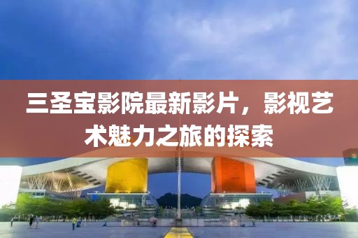 三圣宝影院最新影片，影视艺术魅力之旅的探索