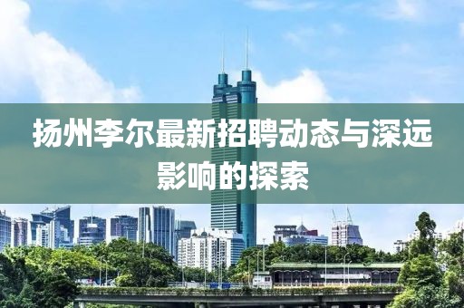 扬州李尔最新招聘动态与深远影响的探索