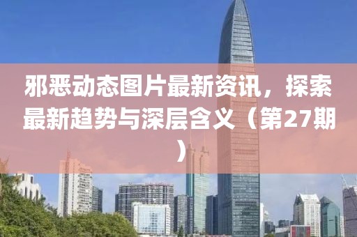 邪恶动态图片最新资讯，探索最新趋势与深层含义（第27期）