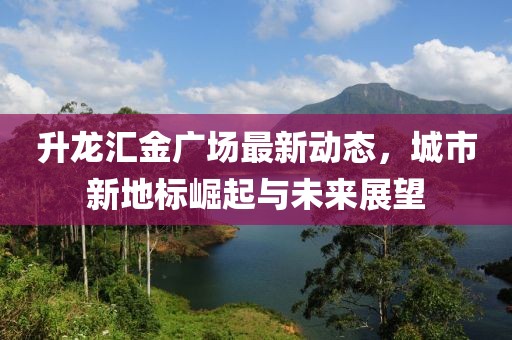 升龙汇金广场最新动态，城市新地标崛起与未来展望