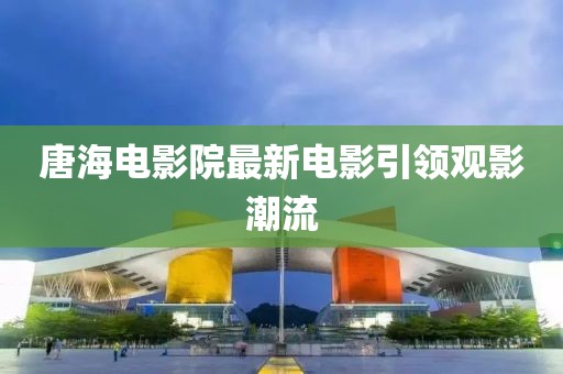 唐海电影院最新电影引领观影潮流