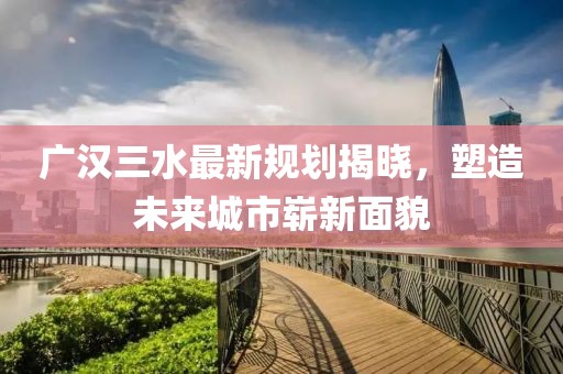 广汉三水最新规划揭晓，塑造未来城市崭新面貌