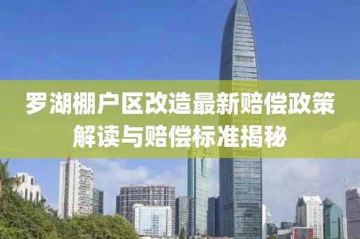 罗湖棚户区改造最新赔偿政策解读与赔偿标准揭秘