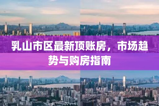 乳山市区最新顶账房，市场趋势与购房指南