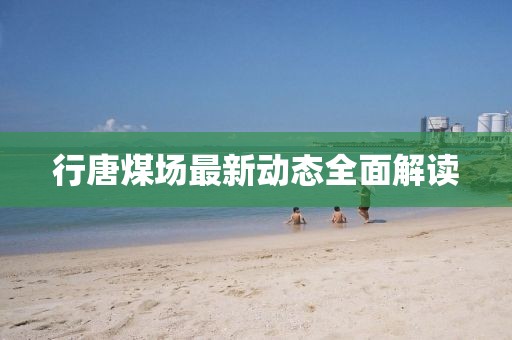 行唐煤场最新动态全面解读