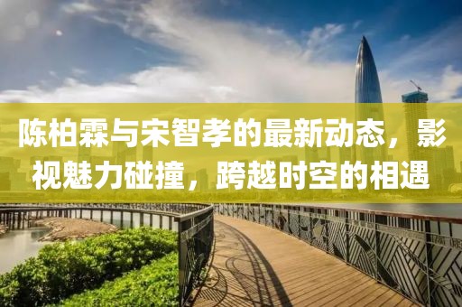 陈柏霖与宋智孝的最新动态，影视魅力碰撞，跨越时空的相遇