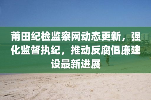 莆田纪检监察网动态更新，强化监督执纪，推动反腐倡廉建设最新进展