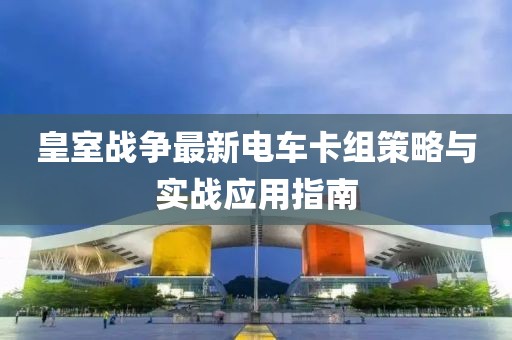 皇室战争最新电车卡组策略与实战应用指南