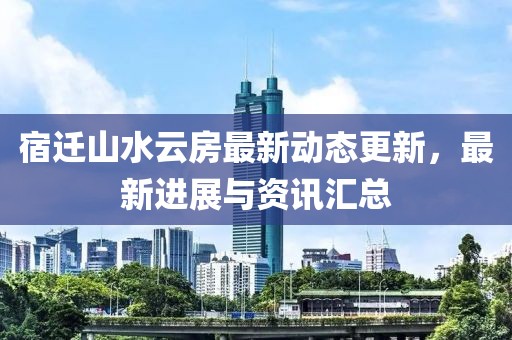 宿迁山水云房最新动态更新，最新进展与资讯汇总