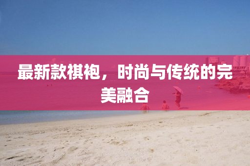 最新款祺袍，时尚与传统的完美融合