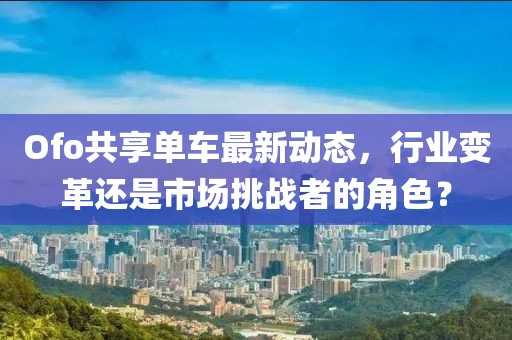 Ofo共享单车最新动态，行业变革还是市场挑战者的角色？