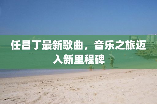 任昌丁最新歌曲，音乐之旅迈入新里程碑
