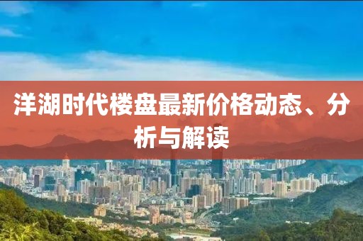 洋湖时代楼盘最新价格动态、分析与解读