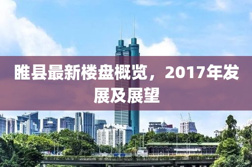 睢县最新楼盘概览，2017年发展及展望