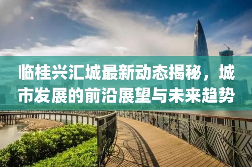 临桂兴汇城最新动态揭秘，城市发展的前沿展望与未来趋势