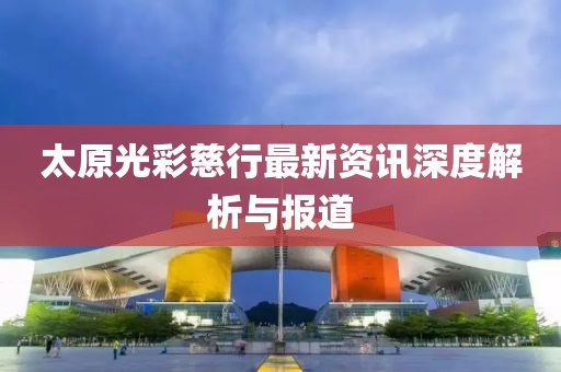太原光彩慈行最新资讯深度解析与报道