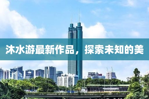 沐水游最新作品，探索未知的美