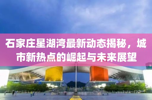 石家庄星湖湾最新动态揭秘，城市新热点的崛起与未来展望