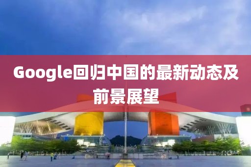 Google回归中国的最新动态及前景展望