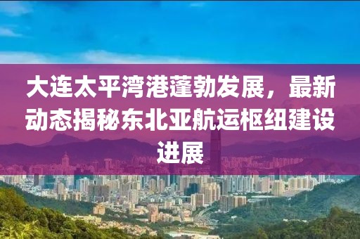 大连太平湾港蓬勃发展，最新动态揭秘东北亚航运枢纽建设进展