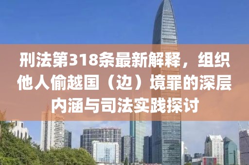 刑法第318条最新解释，组织他人偷越国（边）境罪的深层内涵与司法实践探讨