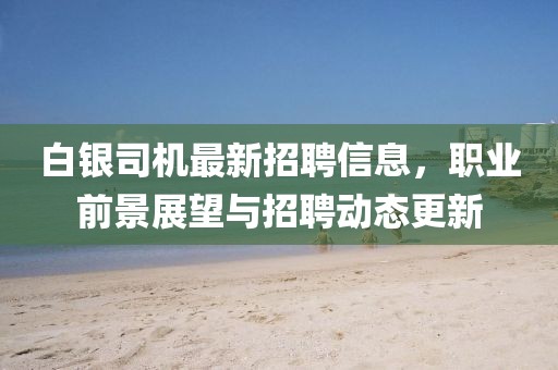 白银司机最新招聘信息，职业前景展望与招聘动态更新