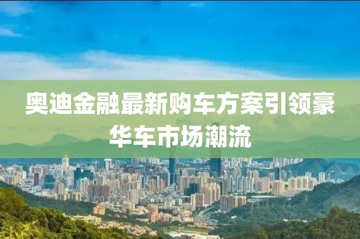 奥迪金融最新购车方案引领豪华车市场潮流