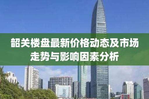 韶关楼盘最新价格动态及市场走势与影响因素分析