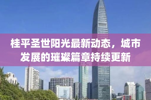 桂平圣世阳光最新动态，城市发展的璀璨篇章持续更新