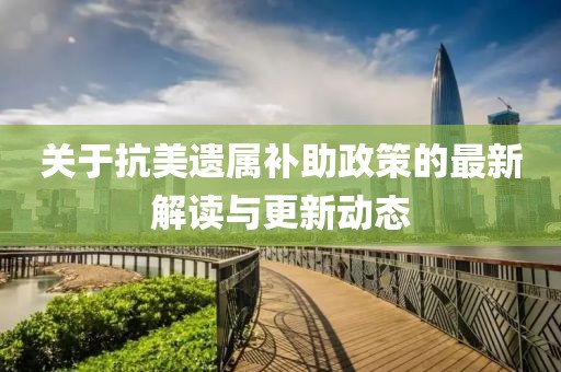 关于抗美遗属补助政策的最新解读与更新动态