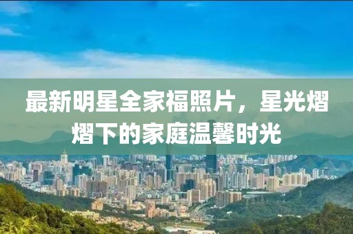 最新明星全家福照片，星光熠熠下的家庭温馨时光