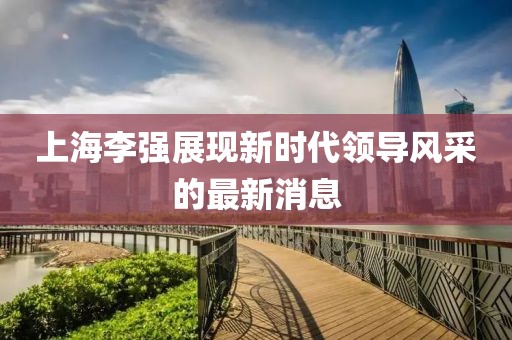 上海李强展现新时代领导风采的最新消息