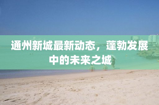 通州新城最新动态，蓬勃发展中的未来之城