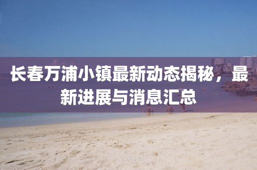 长春万浦小镇最新动态揭秘，最新进展与消息汇总