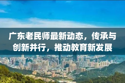 广东老民师最新动态，传承与创新并行，推动教育新发展