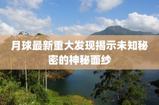 月球最新重大发现揭示未知秘密的神秘面纱