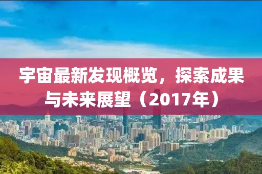 宇宙最新发现概览，探索成果与未来展望（2017年）