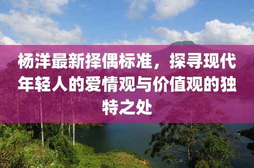 杨洋最新择偶标准，探寻现代年轻人的爱情观与价值观的独特之处